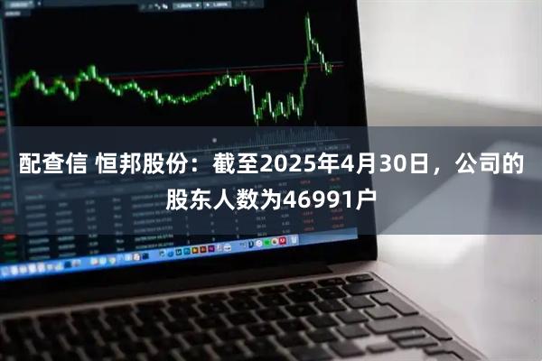 配查信 恒邦股份：截至2025年4月30日，公司的股东人数为46991户