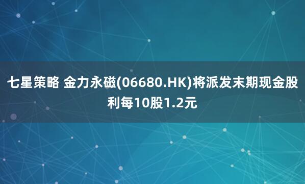 七星策略 金力永磁(06680.HK)将派发末期现金股利每10股1.2元