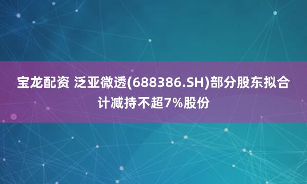 宝龙配资 泛亚微透(688386.SH)部分股东拟合计减持不超7%股份