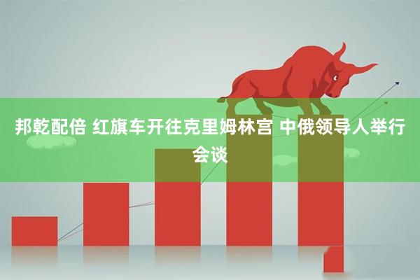 邦乾配倍 红旗车开往克里姆林宫 中俄领导人举行会谈