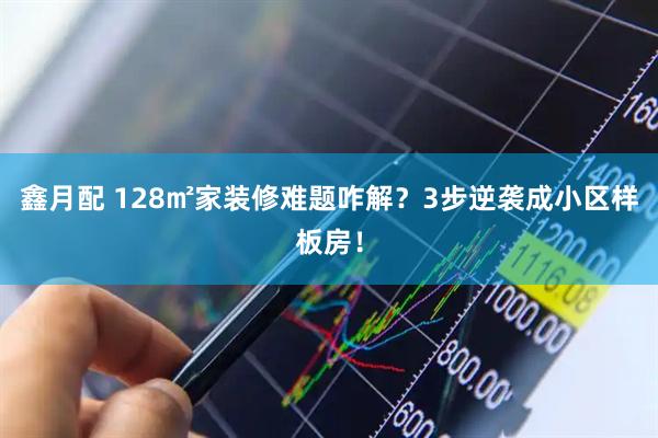 鑫月配 128㎡家装修难题咋解？3步逆袭成小区样板房！