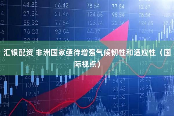 汇银配资 非洲国家亟待增强气候韧性和适应性（国际视点）