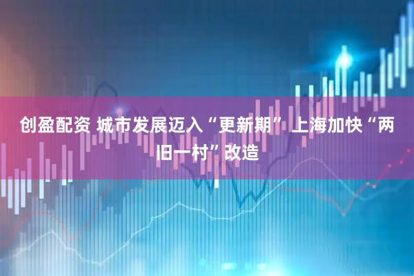 创盈配资 城市发展迈入“更新期” 上海加快“两旧一村”改造