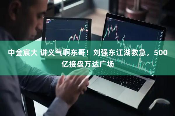 中金宸大 讲义气啊东哥！刘强东江湖救急，500亿接盘万达广场