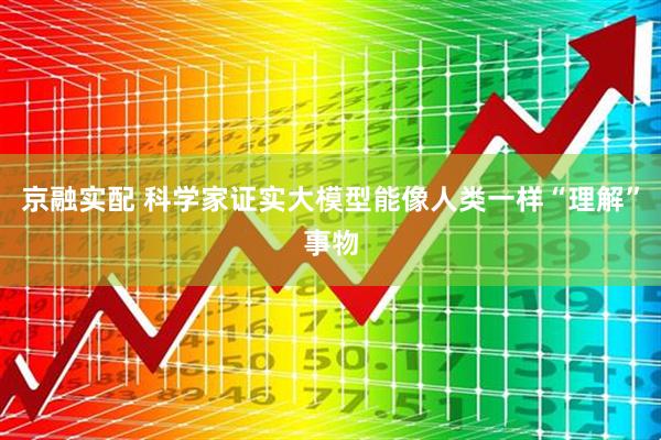 京融实配 科学家证实大模型能像人类一样“理解”事物