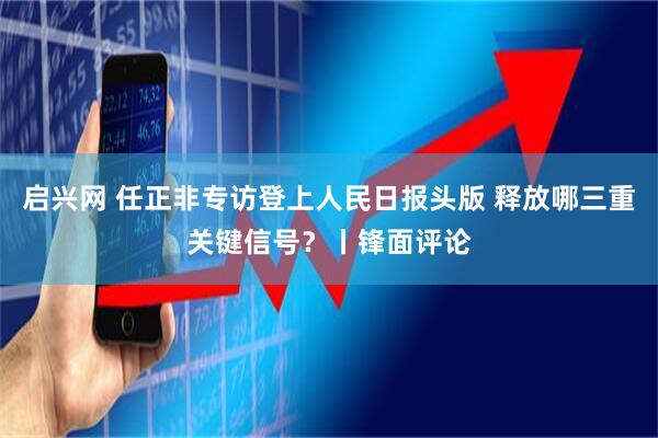 启兴网 任正非专访登上人民日报头版 释放哪三重关键信号？丨锋面评论