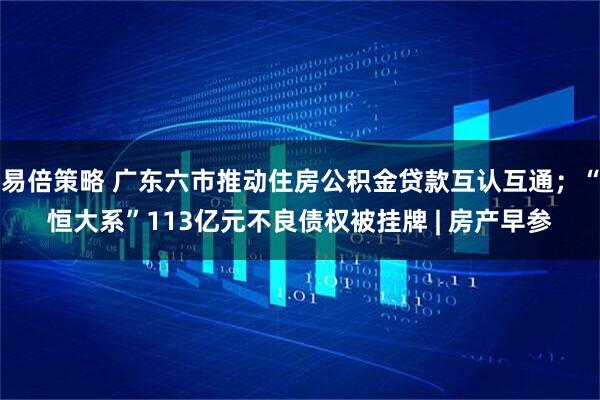 易倍策略 广东六市推动住房公积金贷款互认互通；“恒大系”113亿元不良债权被挂牌 | 房产早参