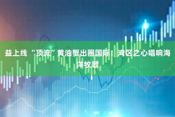益上线 “顶流”黄油蟹出圈国际！湾区之心唱响海洋牧歌
