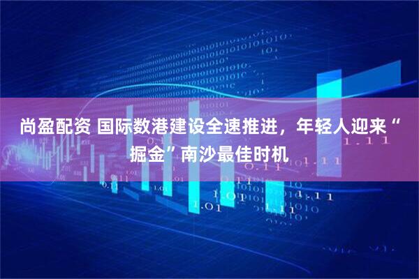 尚盈配资 国际数港建设全速推进，年轻人迎来“掘金”南沙最佳时机