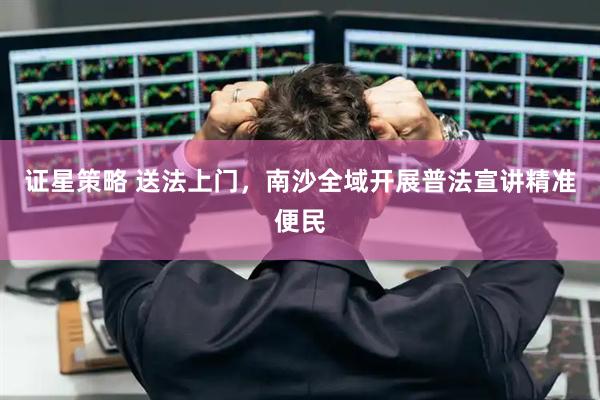 证星策略 送法上门，南沙全域开展普法宣讲精准便民