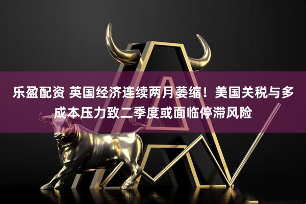 乐盈配资 英国经济连续两月萎缩！美国关税与多成本压力致二季度或面临停滞风险