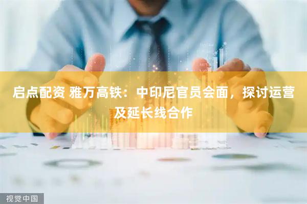 启点配资 雅万高铁：中印尼官员会面，探讨运营及延长线合作