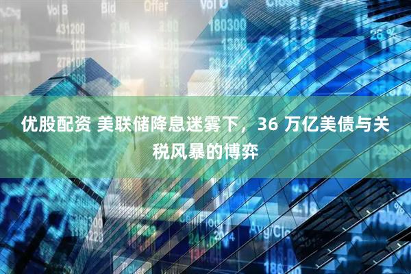 优股配资 美联储降息迷雾下，36 万亿美债与关税风暴的博弈