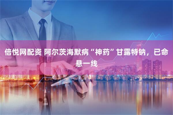 倍悦网配资 阿尔茨海默病“神药”甘露特钠，已命悬一线
