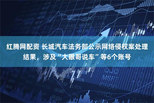 红腾网配资 长城汽车法务部公示网络侵权案处理结果，涉及“大眼哥说车”等6个账号