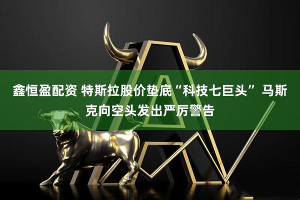 鑫恒盈配资 特斯拉股价垫底“科技七巨头” 马斯克向空头发出严厉警告