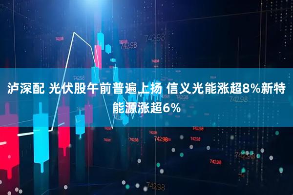 泸深配 光伏股午前普遍上扬 信义光能涨超8%新特能源涨超6%