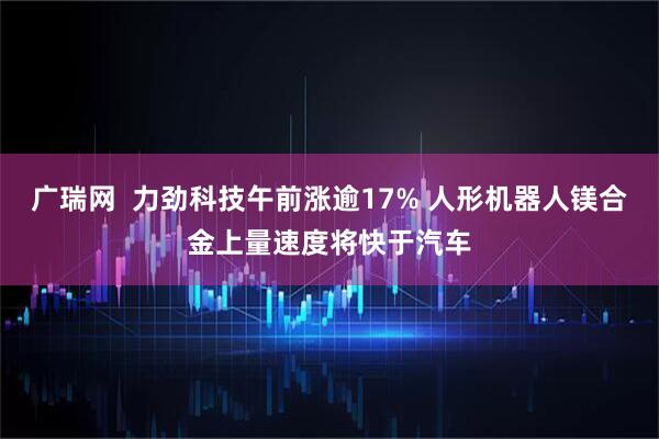 广瑞网  力劲科技午前涨逾17% 人形机器人镁合金上量速度将快于汽车
