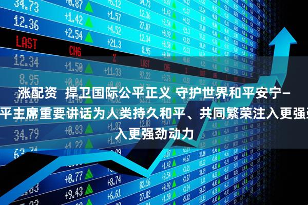 涨配资  捍卫国际公平正义 守护世界和平安宁——习近平主席重要讲话为人类持久和平、共同繁荣注入更强劲动力