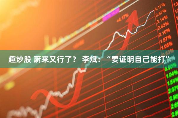 趣炒股 蔚来又行了？ 李斌：“要证明自己能打”