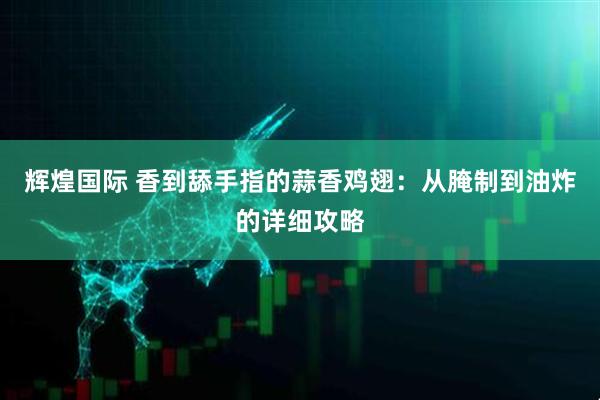 辉煌国际 香到舔手指的蒜香鸡翅：从腌制到油炸的详细攻略