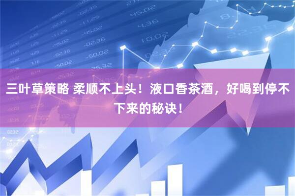 三叶草策略 柔顺不上头！液口香茶酒，好喝到停不下来的秘诀！