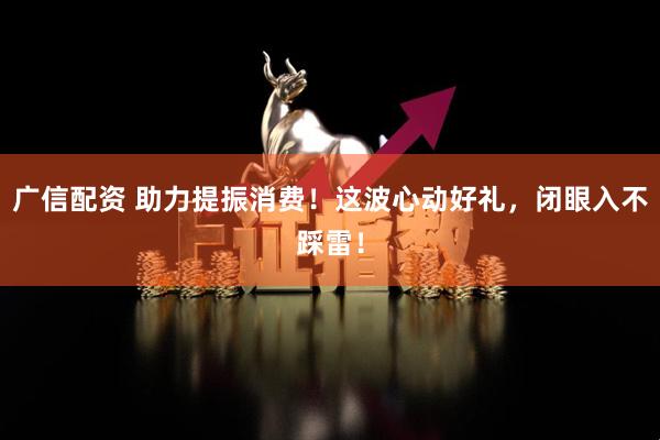 广信配资 助力提振消费！这波心动好礼，闭眼入不踩雷！