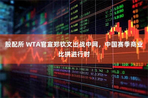 股配所 WTA官宣郑钦文出战中网，中国赛季商业比拼进行时