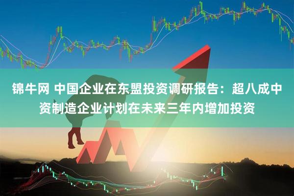 锦牛网 中国企业在东盟投资调研报告：超八成中资制造企业计划在未来三年内增加投资