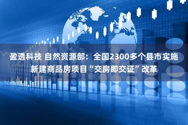 盈透科技 自然资源部：全国2300多个县市实施新建商品房项目“交房即交证”改革