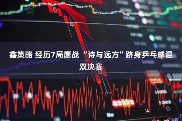 鑫策略 经历7局鏖战 “诗与远方”跻身乒乓球混双决赛