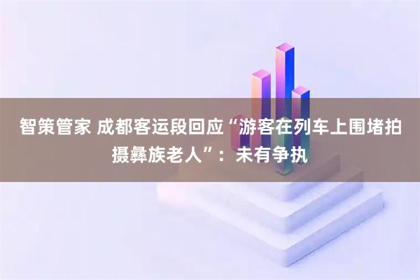 智策管家 成都客运段回应“游客在列车上围堵拍摄彝族老人”:未有争执