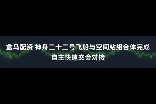 盒马配资 神舟二十二号飞船与空间站组合体完成自主快速交会对接