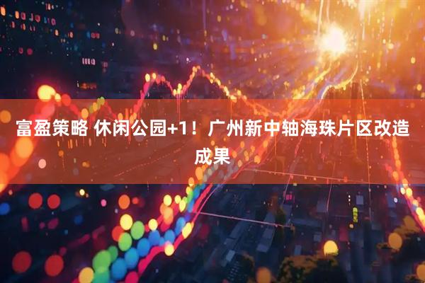 富盈策略 休闲公园+1！广州新中轴海珠片区改造成果