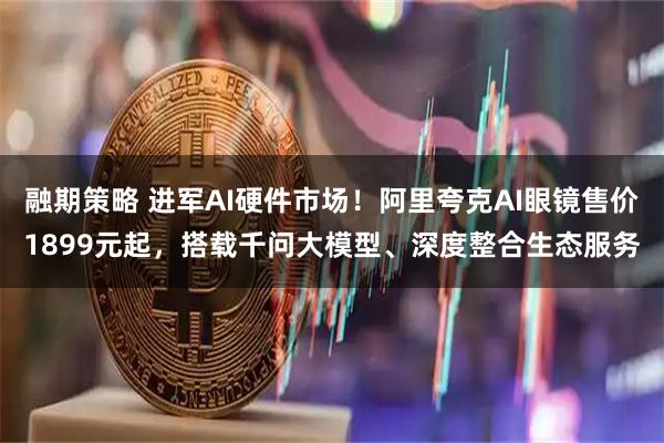 融期策略 进军AI硬件市场！阿里夸克AI眼镜售价1899元起，搭载千问大模型、深度整合生态服务