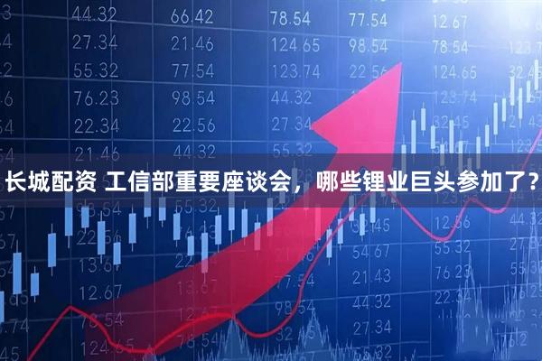 长城配资 工信部重要座谈会，哪些锂业巨头参加了？