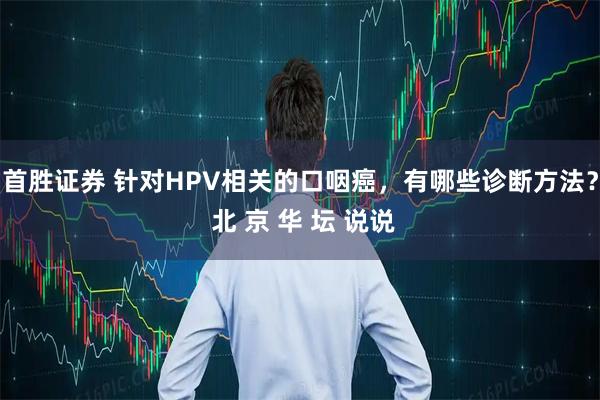 首胜证券 针对HPV相关的口咽癌，有哪些诊断方法？ 北 京 华 坛 说说
