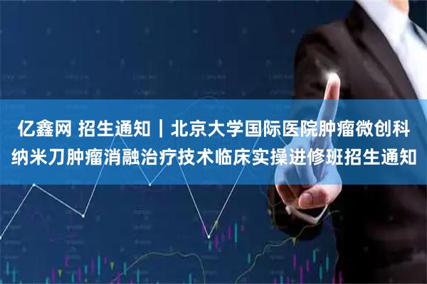 亿鑫网 招生通知｜北京大学国际医院肿瘤微创科纳米刀肿瘤消融治疗技术临床实操进修班招生通知