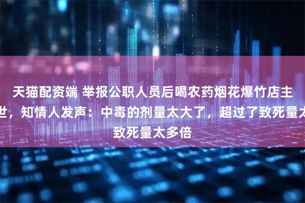 天猫配资端 举报公职人员后喝农药烟花爆竹店主已去世，知情人发声：中毒的剂量太大了，超过了致死量太多倍