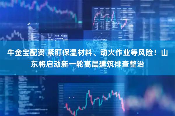 牛金宝配资 紧盯保温材料、动火作业等风险！山东将启动新一轮高层建筑排查整治