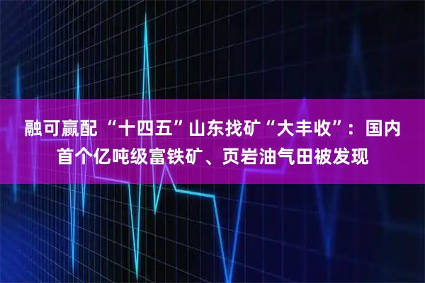 融可赢配 “十四五”山东找矿“大丰收”:国内首个亿吨级富铁矿、页岩油气田被发现