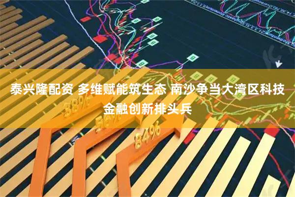 泰兴隆配资 多维赋能筑生态 南沙争当大湾区科技金融创新排头兵