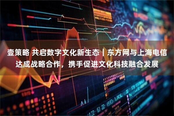 壹策略 共启数字文化新生态|东方网与上海电信达成战略合作,携手促进文化科技融合发展