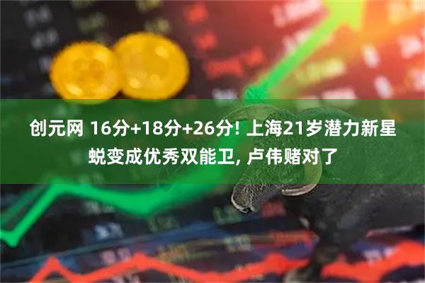 创元网 16分+18分+26分! 上海21岁潜力新星蜕变成优秀双能卫, 卢伟赌对了