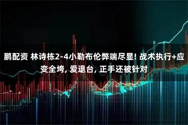 鹏配资 林诗栋2-4小勒布伦弊端尽显! 战术执行+应变全垮, 爱退台, 正手还被针对