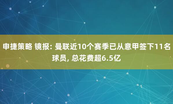 申捷策略 镜报: 曼联近10个赛季已从意甲签下11名球员, 总花费超6.5亿