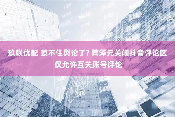 玖联优配 顶不住舆论了? 管泽元关闭抖音评论区 仅允许互关账号评论