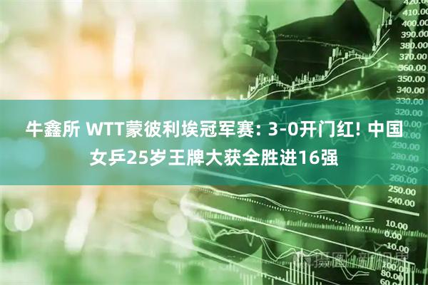 牛鑫所 WTT蒙彼利埃冠军赛: 3-0开门红! 中国女乒25岁王牌大获全胜进16强